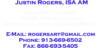 Justin Rogers, ISA

Mailing Address:
10050 Fontana Lane
Overland Park, Kansas 66207

E-Mail: rogersfineart@gmail.com
Phone: 913-669-6502
Fax: 866-693-5405